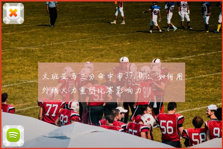文班亚马三分命中率37.0%：如何用外线火力重塑比赛影响力