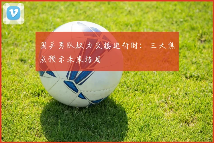 国乒男队权力交接进行时：三大焦点预示未来格局