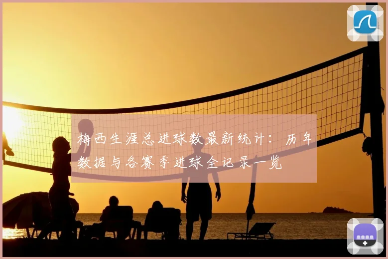 梅西生涯总进球数最新统计：历年数据与各赛季进球全记录一览
