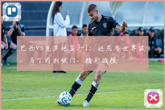 巴西vs克罗地亚3-1：达尼洛世界波，马丁内利破门，精彩战报