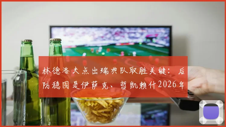林德洛夫点出瑞典队取胜关键：后防稳固是伊萨克、哲凯赖什2026年进球的保障