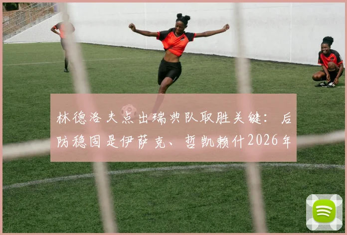 林德洛夫点出瑞典队取胜关键：后防稳固是伊萨克、哲凯赖什2026年进球的保障