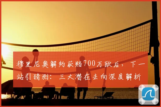 穆里尼奥解约获赔700万欧后，下一站引猜测：三大潜在去向深度解析