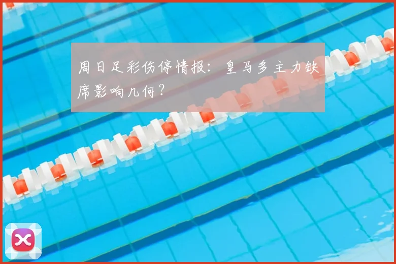 周日足彩伤停情报：皇马多主力缺席影响几何？