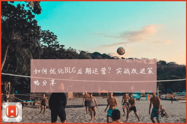 如何优化BLG后期运营？实战改进策略分享