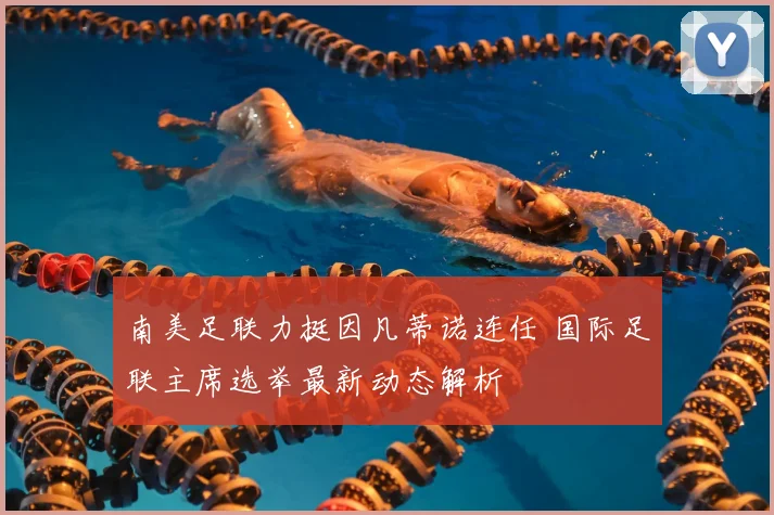 南美足联力挺因凡蒂诺连任 国际足联主席选举最新动态解析