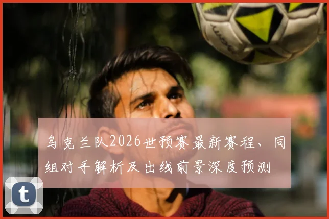 乌克兰队2026世预赛最新赛程、同组对手解析及出线前景深度预测