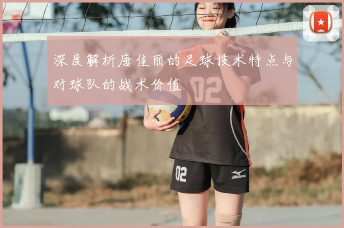深度解析唐佳丽的足球技术特点与对球队的战术价值