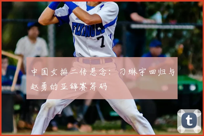 中国女排二传悬念：刁琳宇回归与赵勇的亚锦赛筹码