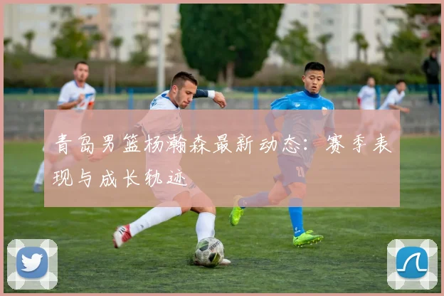 青岛男篮杨瀚森最新动态：赛季表现与成长轨迹