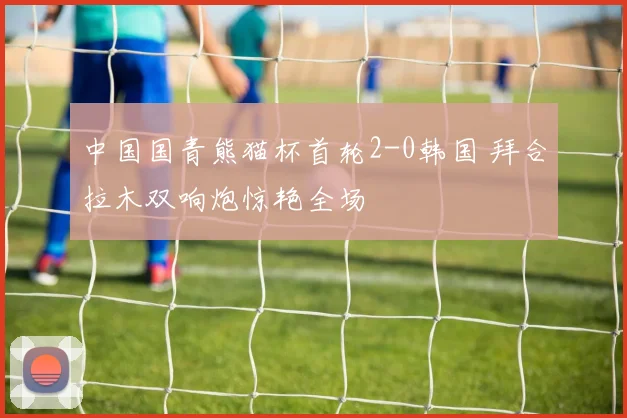 中国国青熊猫杯首轮2-0韩国 拜合拉木双响炮惊艳全场