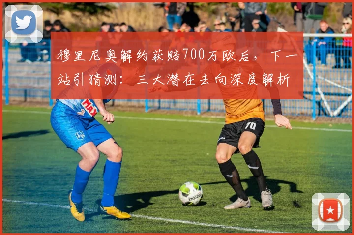穆里尼奥解约获赔700万欧后，下一站引猜测：三大潜在去向深度解析