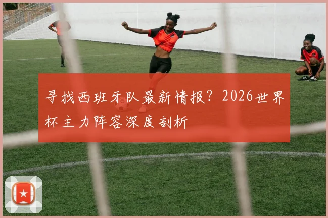 寻找西班牙队最新情报？2026世界杯主力阵容深度剖析