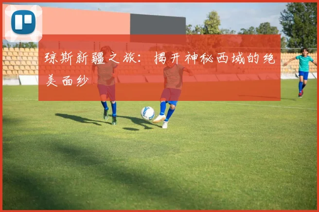 琼斯新疆之旅：揭开神秘西域的绝美面纱
