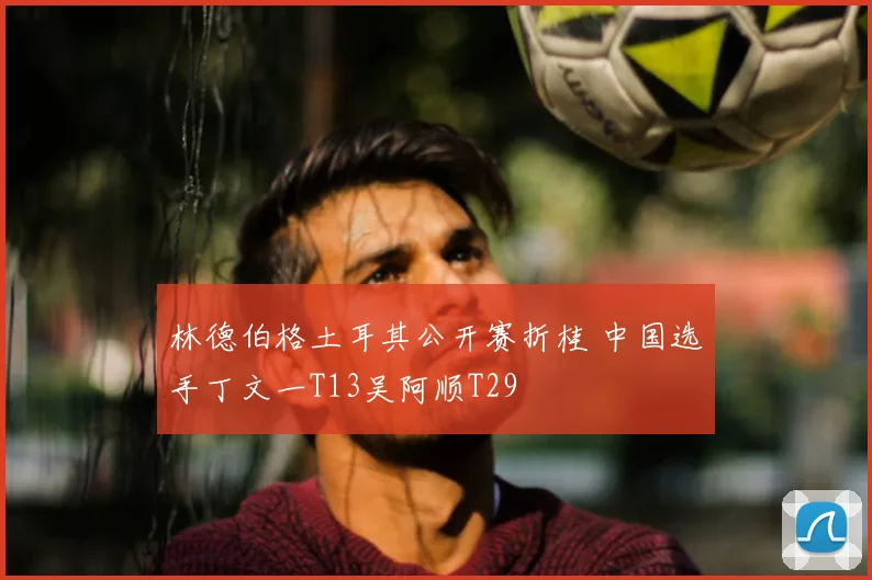 林德伯格土耳其公开赛折桂 中国选手丁文一T13吴阿顺T29