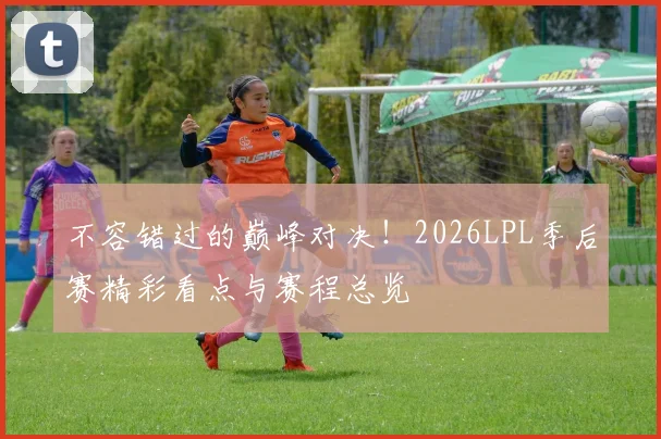 不容错过的巅峰对决!2026LPL季后赛精彩看点与赛程总览