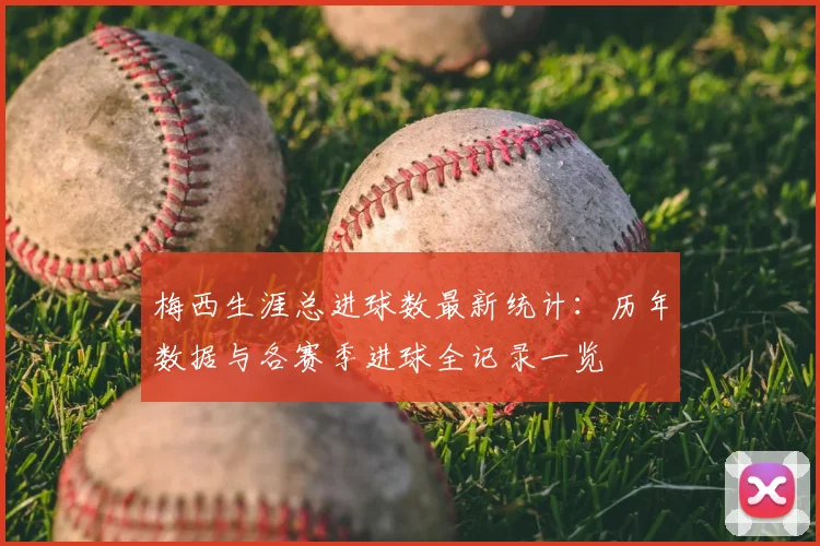 梅西生涯总进球数最新统计：历年数据与各赛季进球全记录一览