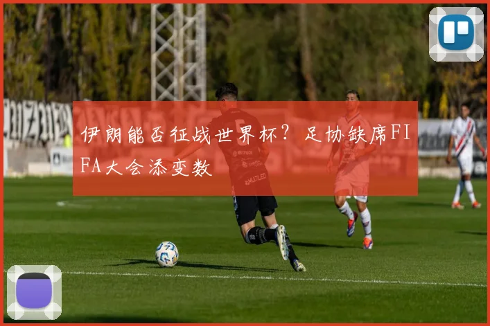 伊朗能否征战世界杯？足协缺席FIFA大会添变数