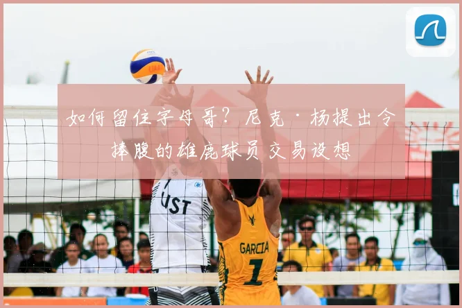 如何留住字母哥？尼克·杨提出令人捧腹的雄鹿球员交易设想