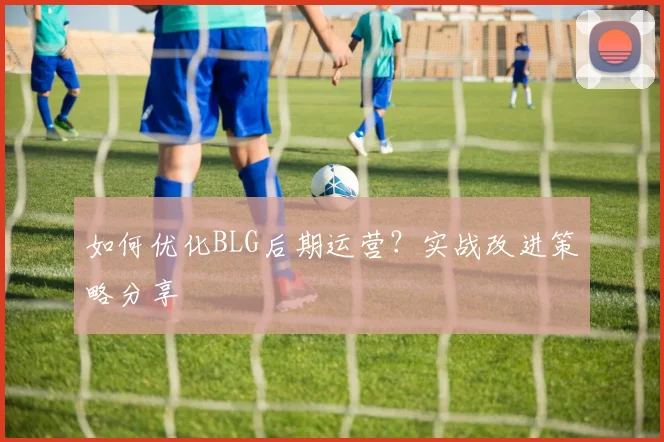 如何优化BLG后期运营？实战改进策略分享