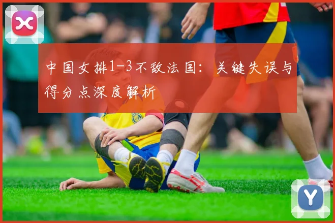 中国女排1-3不敌法国：关键失误与得分点深度解析