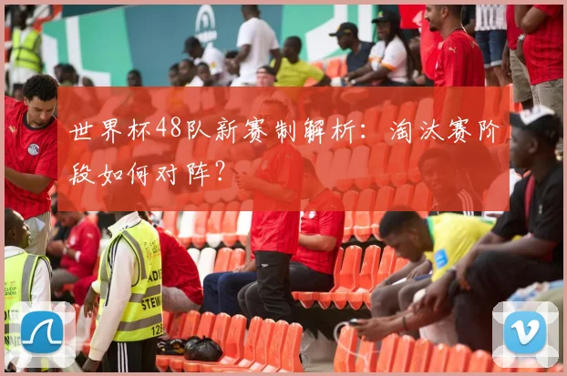 世界杯48队新赛制解析：淘汰赛阶段如何对阵？